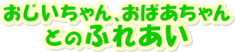 おじいちゃん、おばあちゃんとのふれあい